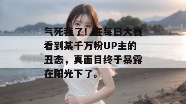 气死我了!在每日大赛看到某千万粉UP主的丑态,真面目终于暴露在阳光下了。