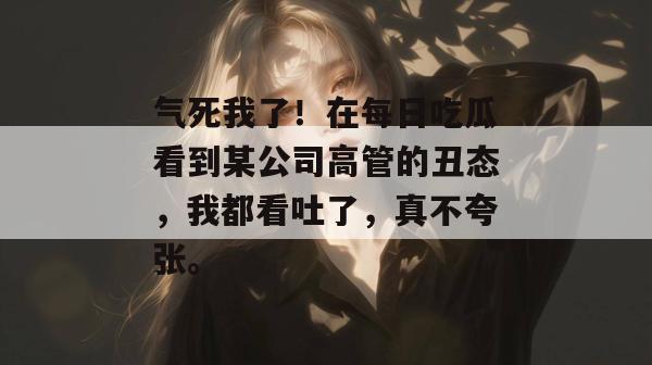 气死我了!在每日吃瓜看到某公司高管的丑态,我都看吐了,真不夸张。