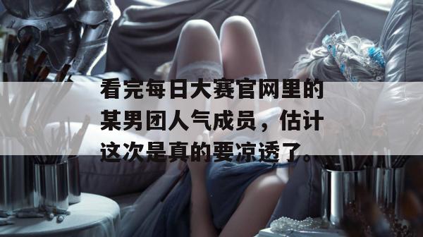 看完每日大赛官网里的某男团人气成员,估计这次是真的要凉透了。