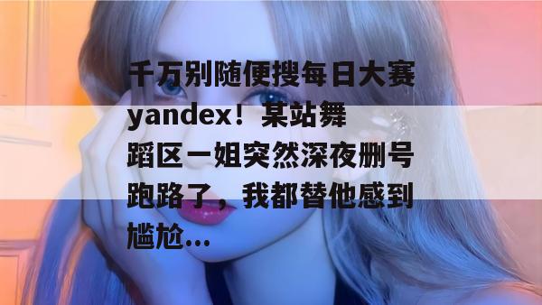 千万别随便搜每日大赛yandex！某站舞蹈区一姐突然深夜删号跑路了，我都替他感到尴尬...