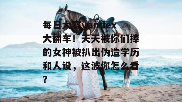 每日大赛yandex大翻车!天天被你们捧的女神被扒出伪造学历和人设,这波你怎么看?