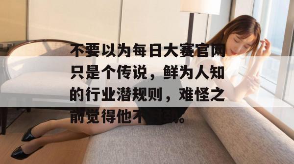 不要以为每日大赛官网只是个传说，鲜为人知的行业潜规则，难怪之前觉得他不对劲。