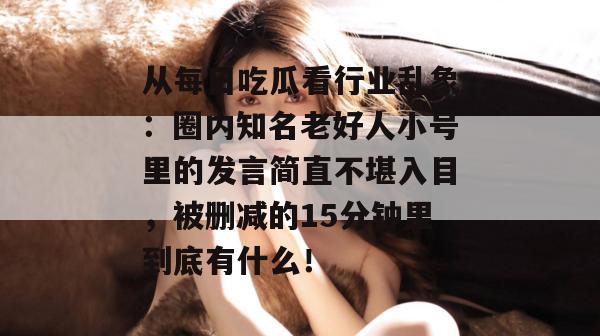 从每日吃瓜看行业乱象:圈内知名老好人小号里的发言简直不堪入目,被删减的15分钟里到底有什么!